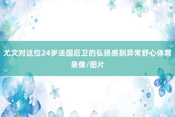 尤文对这位24岁法国后卫的弘扬感到异常舒心体育录像/图片