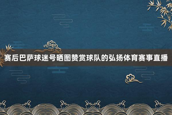 赛后巴萨球迷号晒图赞赏球队的弘扬体育赛事直播