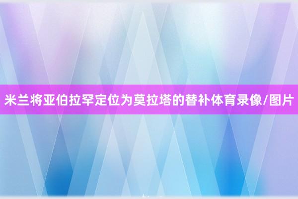 米兰将亚伯拉罕定位为莫拉塔的替补体育录像/图片