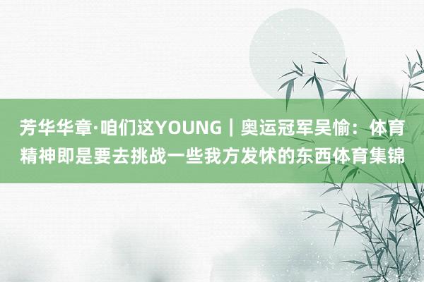 芳华华章·咱们这YOUNG｜奥运冠军吴愉：体育精神即是要去挑战一些我方发怵的东西体育集锦