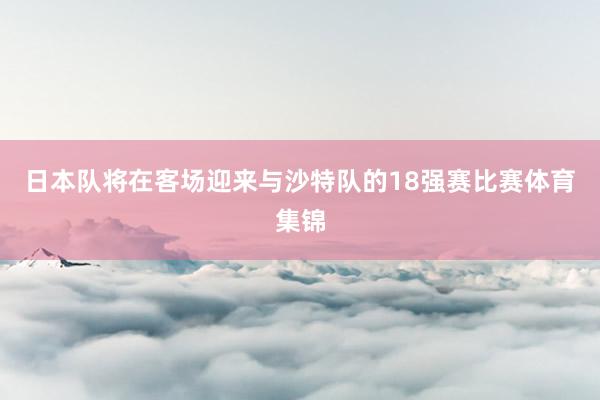 日本队将在客场迎来与沙特队的18强赛比赛体育集锦