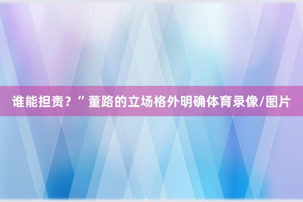 谁能担责？”董路的立场格外明确体育录像/图片